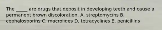 The _____ are drugs that deposit in developing teeth and cause a permanent brown discoloration. A. streptomycins B. cephalosporins C. macrolides D. tetracyclines E. penicillins