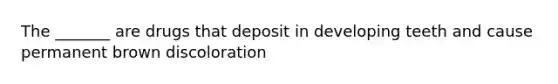 The _______ are drugs that deposit in developing teeth and cause permanent brown discoloration