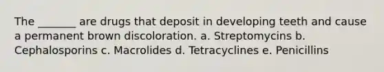 The _______ are drugs that deposit in developing teeth and cause a permanent brown discoloration. a. Streptomycins b. Cephalosporins c. Macrolides d. Tetracyclines e. Penicillins
