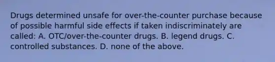 Drugs determined unsafe for over-the-counter purchase because of possible harmful side effects if taken indiscriminately are called: A. OTC/over-the-counter drugs. B. legend drugs. C. controlled substances. D. none of the above.