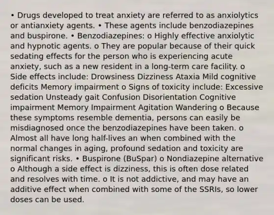 • Drugs developed to treat anxiety are referred to as anxiolytics or antianxiety agents. • These agents include benzodiazepines and buspirone. • Benzodiazepines: o Highly effective anxiolytic and hypnotic agents. o They are popular because of their quick sedating effects for the person who is experiencing acute anxiety, such as a new resident in a long-term care facility. o Side effects include: Drowsiness Dizziness Ataxia Mild cognitive deficits Memory impairment o Signs of toxicity include: Excessive sedation Unsteady gait Confusion Disorientation Cognitive impairment Memory Impairment Agitation Wandering o Because these symptoms resemble dementia, persons can easily be misdiagnosed once the benzodiazepines have been taken. o Almost all have long half-lives an when combined with the normal changes in aging, profound sedation and toxicity are significant risks. • Buspirone (BuSpar) o Nondiazepine alternative o Although a side effect is dizziness, this is often dose related and resolves with time. o It is not addictive, and may have an additive effect when combined with some of the SSRIs, so lower doses can be used.