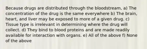 Because drugs are distributed through the bloodstream, a) The concentration of the drug is the same everywhere b) The brain, heart, and liver may be exposed to more of a given drug. c) Tissue type is irrelevant in determining where the drug will collect. d) They bind to blood proteins and are made readily available for interaction with organs. e) All of the above f) None of the above