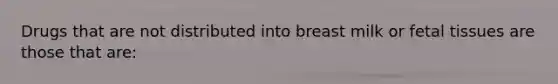 Drugs that are not distributed into breast milk or fetal tissues are those that are: