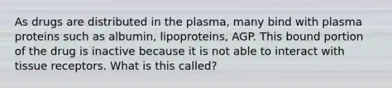 As drugs are distributed in the plasma, many bind with plasma proteins such as albumin, lipoproteins, AGP. This bound portion of the drug is inactive because it is not able to interact with tissue receptors. What is this called?