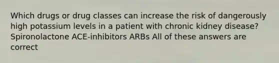 Which drugs or drug classes can increase the risk of dangerously high potassium levels in a patient with chronic kidney disease? Spironolactone ACE-inhibitors ARBs All of these answers are correct