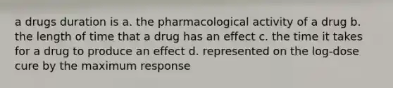 a drugs duration is a. the pharmacological activity of a drug b. the length of time that a drug has an effect c. the time it takes for a drug to produce an effect d. represented on the log-dose cure by the maximum response