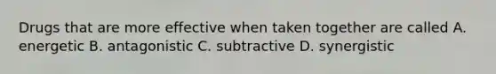 Drugs that are more effective when taken together are called A. energetic B. antagonistic C. subtractive D. synergistic