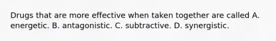 Drugs that are more effective when taken together are called A. energetic. B. antagonistic. C. subtractive. D. synergistic.