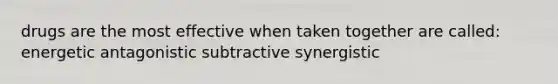 drugs are the most effective when taken together are called: energetic antagonistic subtractive synergistic