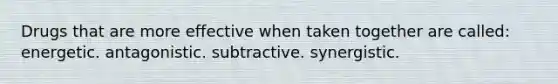 Drugs that are more effective when taken together are called: energetic. antagonistic. subtractive. synergistic.