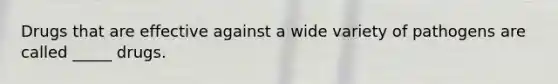Drugs that are effective against a wide variety of pathogens are called _____ drugs.