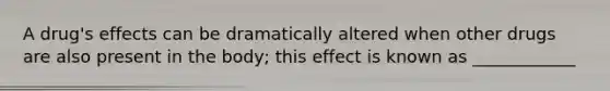 A drug's effects can be dramatically altered when other drugs are also present in the body; this effect is known as ____________