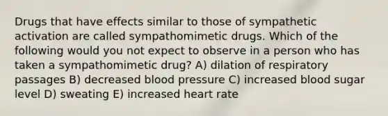 Drugs that have effects similar to those of sympathetic activation are called sympathomimetic drugs. Which of the following would you not expect to observe in a person who has taken a sympathomimetic drug? A) dilation of respiratory passages B) decreased blood pressure C) increased blood sugar level D) sweating E) increased heart rate