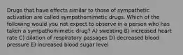 Drugs that have effects similar to those of sympathetic activation are called sympathomimetic drugs. Which of the following would you not expect to observe in a person who has taken a sympathomimetic drug? A) sweating B) increased heart rate C) dilation of respiratory passages D) decreased blood pressure E) increased blood sugar level