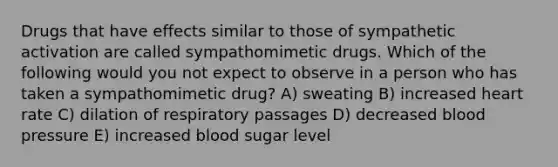 Drugs that have effects similar to those of sympathetic activation are called sympathomimetic drugs. Which of the following would you not expect to observe in a person who has taken a sympathomimetic drug? A) sweating B) increased heart rate C) dilation of respiratory passages D) decreased blood pressure E) increased blood sugar level