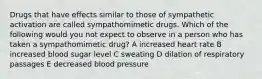 Drugs that have effects similar to those of sympathetic activation are called sympathomimetic drugs. Which of the following would you not expect to observe in a person who has taken a sympathomimetic drug? A increased heart rate B increased blood sugar level C sweating D dilation of respiratory passages E decreased blood pressure