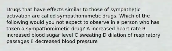 Drugs that have effects similar to those of sympathetic activation are called sympathomimetic drugs. Which of the following would you not expect to observe in a person who has taken a sympathomimetic drug? A increased heart rate B increased blood sugar level C sweating D dilation of respiratory passages E decreased <a href='https://www.questionai.com/knowledge/kD0HacyPBr-blood-pressure' class='anchor-knowledge'>blood pressure</a>