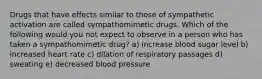 Drugs that have effects similar to those of sympathetic activation are called sympathomimetic drugs. Which of the following would you not expect to observe in a person who has taken a sympathomimetic drug? a) increase blood sugar level b) increased heart rate c) dilation of respiratory passages d) sweating e) decreased blood pressure