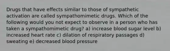 Drugs that have effects similar to those of sympathetic activation are called sympathomimetic drugs. Which of the following would you not expect to observe in a person who has taken a sympathomimetic drug? a) increase blood sugar level b) increased heart rate c) dilation of respiratory passages d) sweating e) decreased blood pressure