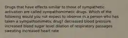 Drugs that have effects similar to those of sympathetic activation are called sympathomimetic drugs. Which of the following would you not expect to observe in a person who has taken a sympathomimetic drug? decreased blood pressure increased blood sugar level dilation of respiratory passages sweating increased heart rate