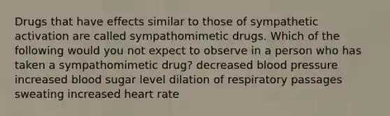 Drugs that have effects similar to those of sympathetic activation are called sympathomimetic drugs. Which of the following would you not expect to observe in a person who has taken a sympathomimetic drug? decreased blood pressure increased blood sugar level dilation of respiratory passages sweating increased heart rate