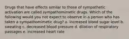 Drugs that have effects similar to those of sympathetic activation are called sympathomimetic drugs. Which of the following would you not expect to observe in a person who has taken a sympathomimetic drug? a. increased blood sugar level b. sweating c. decreased blood pressure d. dilation of respiratory passages e. increased heart rate