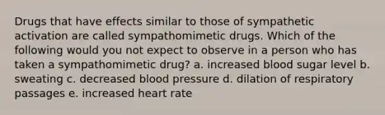 Drugs that have effects similar to those of sympathetic activation are called sympathomimetic drugs. Which of the following would you not expect to observe in a person who has taken a sympathomimetic drug? a. increased blood sugar level b. sweating c. decreased blood pressure d. dilation of respiratory passages e. increased heart rate