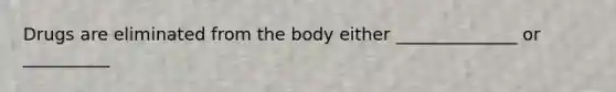 Drugs are eliminated from the body either ______________ or __________