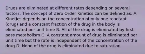 Drugs are eliminated at different rates depending on several factors. The concept of Zero Order Kinetics can be defined as: A. Kinetics depends on the concentration of only one reactant (drug) and a constant fraction of the drug in the body is eliminated per unit time B. All of the drug is eliminated by first pass metabolism C. A constant amount of drug is eliminated per unit time but the rate is independent of the concentration of the drug D. None of the drug is eliminated due to saturation