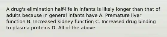 A drug's elimination half-life in infants is likely longer than that of adults because in general infants have A. Premature liver function B. Increased kidney function C. Increased drug binding to plasma proteins D. All of the above