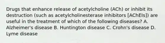 Drugs that enhance release of acetylcholine (ACh) or inhibit its destruction (such as acetylcholinesterase inhibitors [AChEIs]) are useful in the treatment of which of the following diseases? A. Alzheimer's disease B. Huntington disease C. Crohn's disease D. Lyme disease