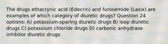 The drugs ethacrynic acid (Edecrin) and furosemide (Lasix) are examples of which category of diuretic drugs? Question 24 options: A) potassium-sparing diuretic drugs B) loop diuretic drugs C) potassium chloride drugs D) carbonic anhydrase inhibitor diuretic drugs