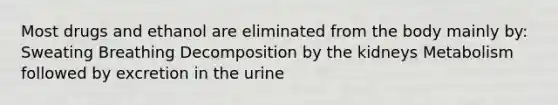 Most drugs and ethanol are eliminated from the body mainly by: Sweating Breathing Decomposition by the kidneys Metabolism followed by excretion in the urine