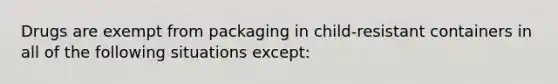 Drugs are exempt from packaging in child-resistant containers in all of the following situations except: