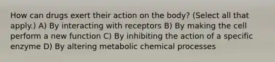 How can drugs exert their action on the body? (Select all that apply.) A) By interacting with receptors B) By making the cell perform a new function C) By inhibiting the action of a specific enzyme D) By altering metabolic chemical processes