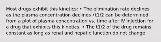 Most drugs exhibit this kinetics: • The elimination rate declines as the plasma concentration declines •t1/2 can be determined from a plot of plasma concentration vs. time after IV injection for a drug that exhibits this kinetics. • The t1/2 of the drug remains constant as long as renal and hepatic function do not change