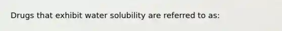 Drugs that exhibit water solubility are referred to as: