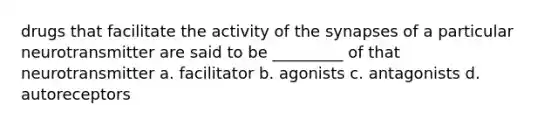 drugs that facilitate the activity of the synapses of a particular neurotransmitter are said to be _________ of that neurotransmitter a. facilitator b. agonists c. antagonists d. autoreceptors