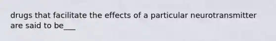 drugs that facilitate the effects of a particular neurotransmitter are said to be___