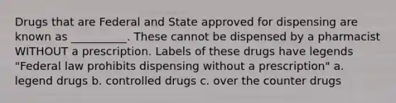 Drugs that are Federal and State approved for dispensing are known as __________. These cannot be dispensed by a pharmacist WITHOUT a prescription. Labels of these drugs have legends "Federal law prohibits dispensing without a prescription" a. legend drugs b. controlled drugs c. over the counter drugs