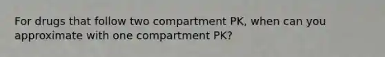 For drugs that follow two compartment PK, when can you approximate with one compartment PK?