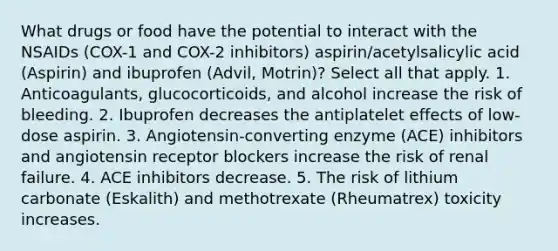 What drugs or food have the potential to interact with the NSAIDs (COX-1 and COX-2 inhibitors) aspirin/acetylsalicylic acid (Aspirin) and ibuprofen (Advil, Motrin)? Select all that apply. 1. Anticoagulants, glucocorticoids, and alcohol increase the risk of bleeding. 2. Ibuprofen decreases the antiplatelet effects of low-dose aspirin. 3. Angiotensin-converting enzyme (ACE) inhibitors and angiotensin receptor blockers increase the risk of renal failure. 4. ACE inhibitors decrease. 5. The risk of lithium carbonate (Eskalith) and methotrexate (Rheumatrex) toxicity increases.