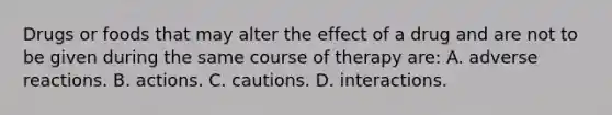 Drugs or foods that may alter the effect of a drug and are not to be given during the same course of therapy are: A. adverse reactions. B. actions. C. cautions. D. interactions.