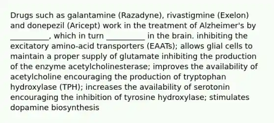 Drugs such as galantamine (Razadyne), rivastigmine (Exelon) and donepezil (Aricept) work in the treatment of Alzheimer's by __________, which in turn __________ in the brain. inhibiting the excitatory amino-acid transporters (EAATs); allows glial cells to maintain a proper supply of glutamate inhibiting the production of the enzyme acetylcholinesterase; improves the availability of acetylcholine encouraging the production of tryptophan hydroxylase (TPH); increases the availability of serotonin encouraging the inhibition of tyrosine hydroxylase; stimulates dopamine biosynthesis