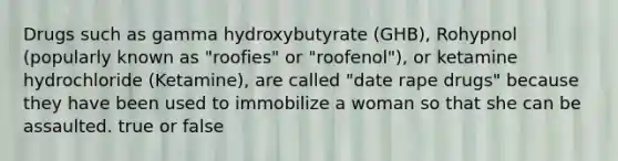 Drugs such as gamma hydroxybutyrate (GHB), Rohypnol (popularly known as "roofies" or "roofenol"), or ketamine hydrochloride (Ketamine), are called "date rape drugs" because they have been used to immobilize a woman so that she can be assaulted. true or false