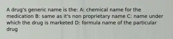 A drug's generic name is the: A: chemical name for the medication B: same as it's non proprietary name C: name under which the drug is marketed D: formula name of the particular drug