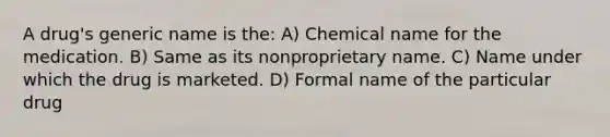 A drug's generic name is the: A) Chemical name for the medication. B) Same as its nonproprietary name. C) Name under which the drug is marketed. D) Formal name of the particular drug