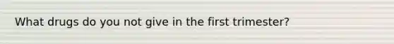 What drugs do you not give in the first trimester?