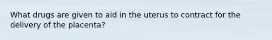 What drugs are given to aid in the uterus to contract for the delivery of the placenta?