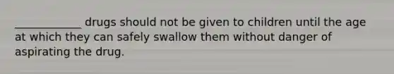 ____________ drugs should not be given to children until the age at which they can safely swallow them without danger of aspirating the drug.